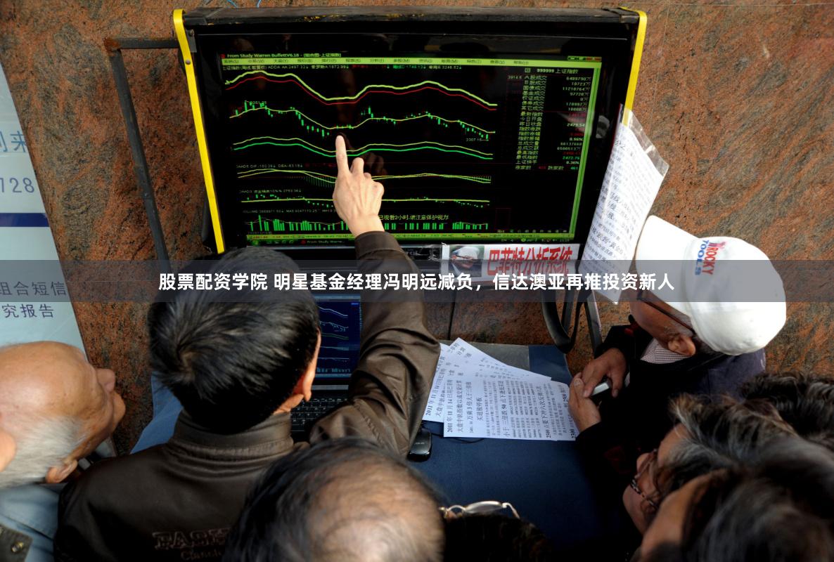 股票配资学院 明星基金经理冯明远减负，信达澳亚再推投资新人